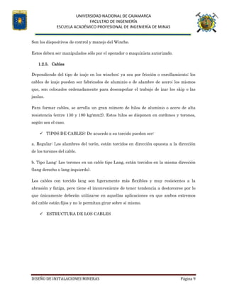UNIVERSIDAD NACIONAL DE CAJAMARCA
FACULTAD DE INGENIERÍA
ESCUELA ACADÉMICO PROFESIONAL DE INGENIERÍA DE MINAS
DISEÑO DE INSTALACIONES MINERAS Página 9
Son los dispositivos de control y manejo del Winche.
Estos deben ser manipulados sólo por el operador o maquinista autorizado.
1.2.5. Cables
Dependiendo del tipo de izaje en los winches; ya sea por fricción o enrollamiento; los
cables de izaje pueden ser fabricados de aluminio o de alambre de acero; los mismos
que, son colocados ordenadamente para desempeñar el trabajo de izar los skip o las
jaulas.
Para formar cables, se arrolla un gran número de hilos de aluminio o acero de alta
resistencia (entre 130 y 180 kg/mm2). Estos hilos se disponen en cordones y torones,
según sea el caso.
 TIPOS DE CABLES: De acuerdo a su torcido pueden ser:
a. Regular: Los alambres del torón, están torcidos en dirección opuesta a la dirección
de los torones del cable.
b. Tipo Lang: Los torones en un cable tipo Lang, están torcidos en la misma dirección
(lang derecho o lang izquierdo).
Los cables con torcido lang son ligeramente más flexibles y muy resistentes a la
abrasión y fatiga, pero tiene el inconveniente de tener tendencia a destorcerse por lo
que únicamente deberán utilizarse en aquellas aplicaciones en que ambos extremos
del cable están fijos y no le permitan girar sobre sí mismo.
 ESTRUCTURA DE LOS CABLES
 