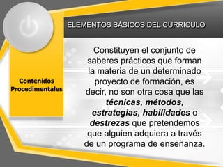 ELEMENTOS BÁSICOS DEL CURRICULO
Contenidos
Procedimentales
Constituyen el conjunto de
saberes prácticos que forman
la materia de un determinado
proyecto de formación, es
decir, no son otra cosa que las
técnicas, métodos,
estrategias, habilidades o
destrezas que pretendemos
que alguien adquiera a través
de un programa de enseñanza.
 