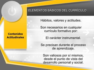 ELEMENTOS BÁSICOS DEL CURRÍCULO
Contenidos
Actitudinales
Hábitos, valores y actitudes.
Son necesarios en cualquier
currículo formativo por:
El carácter instrumental.
Se precisan durante el proceso
de aprendizaje.
Son valiosos por sí mismos,
desde el punto de vista del
desarrollo personal y social.
 