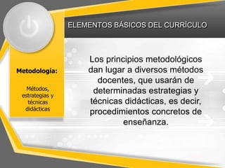 ELEMENTOS BÁSICOS DEL CURRÍCULO
Metodología:
Los principios metodológicos
dan lugar a diversos métodos
docentes, que usarán de
determinadas estrategias y
técnicas didácticas, es decir,
procedimientos concretos de
enseñanza.
Métodos,
estrategias y
técnicas
didácticas
 