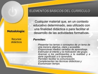 ELEMENTOS BÁSICOS DEL CURRÍCULO
Metodología:
Cualquier material que, en un contexto
educativo determinado, sea utilizado con
una finalidad didáctica o para facilitar el
desarrollo de las actividades formativas.
Permiten:
Presentar los temas o conceptos de un tema de
una manera objetiva, clara y accesible.
Proporcionar medios variados de aprendizaje.
Estimulan el interés y la motivación del grupo.
Acercan a los participantes a la realidad y a
darle significado a lo aprendido.
Permiten facilitar la comunicación.
Complementan las técnicas didácticas y
Economizan tiempo.
Recursos
didácticos
 
