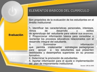 ELEMENTOS BÁSICOS DEL CURRÍCULO
Evaluación
Son propósitos de la evaluación de los estudiantes en el
ámbito institucional:
1. Identificar las características personales, intereses,
ritmos de desarrollo y estilos
de aprendizaje del estudiante para valorar sus avances.
2. Proporcionar información básica para consolidar o
reorientar los procesos educativos relacionados con el
desarrollo integral del estudiante.
3. Suministrar información
que permita implementar estrategias pedagógicas
para apoyar a los estudiantes que presenten
debilidades y desempeños superiores en su proceso
formativo.
4. Determinar la promoción de estudiantes.
5. Aportar información para el ajuste e implementación
del plan de mejoramiento institucional.
Decreto 1290 de 2009
 