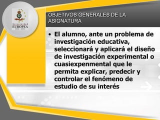 OBJETIVOS GENERALES DE LA
ASIGNATURA
• El alumno, ante un problema de
investigación educativa,
seleccionará y aplicará el diseño
de investigación experimental o
cuasiexpenmental que le
permita explicar, predecir y
controlar el fenómeno de
estudio de su interés
 