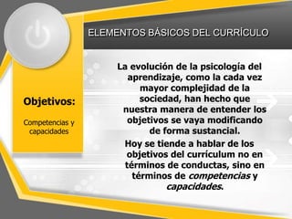 ELEMENTOS BÁSICOS DEL CURRÍCULO
Objetivos:
La evolución de la psicología del
aprendizaje, como la cada vez
mayor complejidad de la
sociedad, han hecho que
nuestra manera de entender los
objetivos se vaya modificando
de forma sustancial.
Hoy se tiende a hablar de los
objetivos del currículum no en
términos de conductas, sino en
términos de competencias y
capacidades.
Competencias y
capacidades
 
