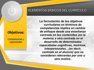 ELEMENTOS BÁSICOS DEL CURRÍCULO
Objetivos:
La formulación de los objetivos
curriculares en términos de
competencias implica un cambio
de enfoque desde una enseñanza
centrada en los contenidos (en la
materia) a otra centrada en el
desarrollo de determinadas
capacidades cognitivas, motrices,
interpersonales…(es decir,
centrada en el alumno) que se
consideran relevantes por uno u
otro motivo.
Competencias y
capacidades
 