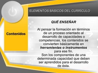ELEMENTOS BÁSICOS DEL CURRÍCULO
Contenidos
QUÉ ENSEÑAR
Al pensar la formación en términos
de un proceso orientado al
desarrollo de capacidades o
competencias, los contenidos se
convierten básicamente en
herramientas o instrumentos
para ese fin.
Son los componentes de una
determinada capacidad que deben
ser aprendidos para el desarrollo
de ésta.
 