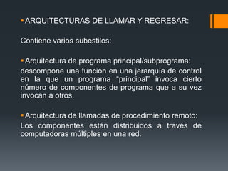 ARQUITECTURAS DE LLAMAR Y REGRESAR:
Contiene varios subestilos:
Arquitectura de programa principal/subprograma:
descompone una función en una jerarquía de control
en la que un programa “principal” invoca cierto
número de componentes de programa que a su vez
invocan a otros.
Arquitectura de llamadas de procedimiento remoto:
Los componentes están distribuidos a través de
computadoras múltiples en una red.
 