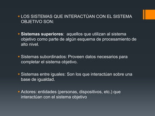  LOS SISTEMAS QUE INTERACTÚAN CON EL SISTEMA
OBJETIVO SON:
 Sistemas superiores: aquellos que utilizan al sistema
objetivo como parte de algún esquema de procesamiento de
alto nivel.
 Sistemas subordinados: Proveen datos necesarios para
completar el sistema objetivo.
 Sistemas entre iguales: Son los que interactúan sobre una
base de igualdad.
 Actores: entidades (personas, dispositivos, etc.) que
interactúan con el sistema objetivo
 