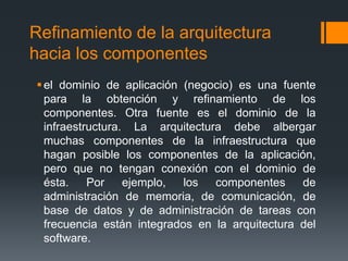 Refinamiento de la arquitectura
hacia los componentes
el dominio de aplicación (negocio) es una fuente
para la obtención y refinamiento de los
componentes. Otra fuente es el dominio de la
infraestructura. La arquitectura debe albergar
muchas componentes de la infraestructura que
hagan posible los componentes de la aplicación,
pero que no tengan conexión con el dominio de
ésta. Por ejemplo, los componentes de
administración de memoria, de comunicación, de
base de datos y de administración de tareas con
frecuencia están integrados en la arquitectura del
software.
 