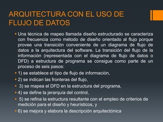ARQUITECTURA CON EL USO DE
FLUJO DE DATOS
 Una técnica de mapeo llamada diseño estructurado se caracteriza
con frecuencia como método de diseño orientado al flujo porque
provee una transición conveniente de un diagrama de flujo de
datos a la arquitectura del software. La transición del flujo de la
información (representada con el diagrama de flujo de datos o
DFD) a estructura de programa se consigue como parte de un
proceso de seis pasos:
 1) se establece el tipo de flujo de información,
 2) se indican las fronteras del flujo,
 3) se mapea el DFD en la estructura del programa,
 4) se define la jerarquía del control,
 5) se refina la estructura resultante con el empleo de criterios de
medición para el diseño y heurísticos, y
 6) se mejora y elabora la descripción arquitectónica
 