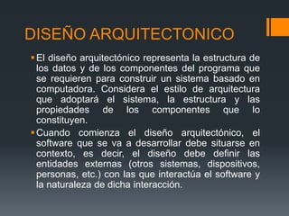 DISEÑO ARQUITECTONICO
El diseño arquitectónico representa la estructura de
los datos y de los componentes del programa que
se requieren para construir un sistema basado en
computadora. Considera el estilo de arquitectura
que adoptará el sistema, la estructura y las
propiedades de los componentes que lo
constituyen.
Cuando comienza el diseño arquitectónico, el
software que se va a desarrollar debe situarse en
contexto, es decir, el diseño debe definir las
entidades externas (otros sistemas, dispositivos,
personas, etc.) con las que interactúa el software y
la naturaleza de dicha interacción.
 