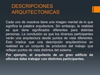DESCRIPCIONES
ARQUITECTONICAS
Cada uno de nosotros tiene una imagen mental de lo que
significa la palabra arquitectura. Sin embargo, la realidad
es que tiene significados diferentes para distintas
personas. La conclusión es que los diversos participantes
verán una arquitectura desde puntos de vista diferentes.
Esto implica que una descripción arquitectónica en
realidad es un conjunto de productos del trabajo que
reflejan puntos de vista distintos del sistema.
Por ejemplo, el arquitecto de un gran edificio de
oficinas debe trabajar con distintos participantes.
 