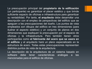 La preocupación principal del propietario de la edificación
(un participante) es garantizar el placer estético y que brinde
suficiente espacio de oficinas e infraestructura para garantizar
su rentabilidad. Por tanto, el arquitecto debe desarrollar una
descripción con el empleo de perspectivas del edificio que se
apeguen a las preocupaciones del dueño. Los puntos de vista
empleados son dibujos del edificio en tres dimensiones (para
ilustrar el aspecto estético) y un conjunto de planos en dos
dimensiones que expliquen la preocupación por el espacio de
oficinas y la infraestructura. Pero también tienen otros
participantes como el fabricante del acero que se usara en
el edificio y el arquitecto hará un plano especializado en la
estructura de acero. Todas estas preocupaciones representan
distintos puntos de vista de la arquitectura.
La descripción de la arquitectura de un sistema basado en
software debe tener características análogas a las
mencionadas para el edificio de oficinas.
 