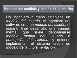 Un ingeniero humano establece un  modelo del usuario ; el ingeniero del software crea un  modelo del diseño;  el usuario final desarrolla una imagen mental que suele denominarse  modelo mental  del usuario o  percepción del sistema , y quienes implementan el sistema crean un  modelo de la implementación .  Modelos del análisis y diseño de la interfaz 