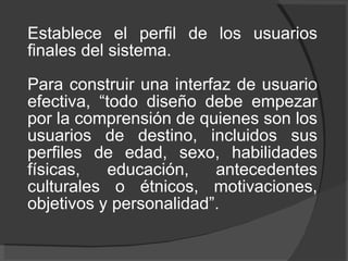 Establece el perfil de los usuarios finales del sistema.  Para construir una interfaz de usuario efectiva, “todo diseño debe empezar por la comprensión de quienes son los usuarios de destino, incluidos sus perfiles de edad, sexo, habilidades físicas, educación, antecedentes culturales o étnicos, motivaciones, objetivos y personalidad”. 