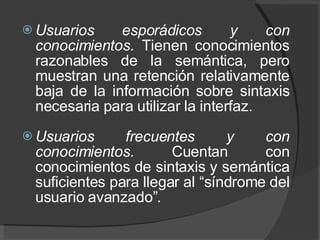 Usuarios esporádicos y con conocimientos.  Tienen conocimientos razonables de la semántica, pero muestran una retención relativamente baja de la información sobre sintaxis necesaria para utilizar la interfaz.    Usuarios frecuentes y con conocimientos.  Cuentan con conocimientos de sintaxis y semántica suficientes para llegar al “síndrome del usuario avanzado”. 