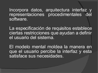 Incorpora datos, arquitectura interfaz y  representaciones procedimentales del software. La especificación de requisitos establece ciertas restricciones que ayudan a definir el usuario del sistema. El modelo mental moldea la manera en que el usuario percibe la interfaz y esta satisface sus necesidades. 