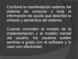 Combina la manifestación externa del sistema de computo y toda la información de ayuda que describe la sintaxis y semántica del sistema.  Cuando coinciden el modelo de la implementación y el modelo mental del usuario, los usuarios suelen sentirse a gusto con el software y lo usan con efectividad. 