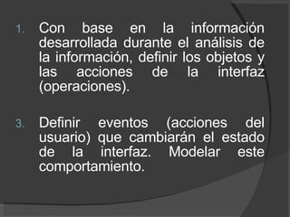 Con base en la información desarrollada durante el análisis de la información, definir los objetos y las acciones de la interfaz (operaciones). Definir eventos (acciones del usuario) que cambiarán el estado de la interfaz. Modelar este comportamiento. 