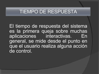 El tiempo de respuesta del sistema es la primera queja sobre muchas aplicaciones interactivas. En general, se mide desde el punto en que el usuario realiza alguna acción de control. TIEMPO DE RESPUESTA 