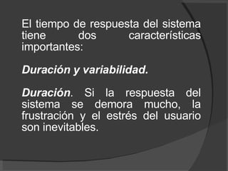El tiempo de respuesta del sistema tiene dos características importantes:  Duración y variabilidad.  Duración . Si la respuesta del sistema se demora mucho, la frustración y el estrés del usuario son inevitables.  