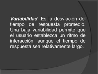 Variabilidad.  Es la desviación del tiempo de respuesta promedio. Una baja variabilidad permite que el usuario establezca un ritmo de interacción, aunque el tiempo de respuesta sea relativamente largo. 