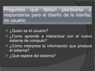 ¿Quien es el usuario? ¿Como aprende a interactuar con el nuevo sistema de computo? ¿Cómo interpreta la información que produce el sistema? ¿Qué espera del sistema? Preguntas que deben plantearse y responderse para el diseño de la interfaz de usuario 