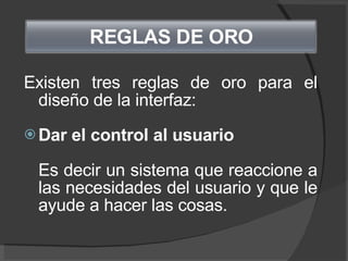 Existen tres reglas de oro para el diseño de la interfaz: Dar el control al usuario Es decir un sistema que reaccione a las necesidades del usuario y que le ayude a hacer las cosas.   REGLAS DE ORO   