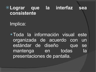 Lograr que la interfaz sea consistente Implica: Toda la información visual este organizada de acuerdo con un estándar de diseño  que se mantenga en todas la presentaciones de pantalla.  