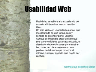 Usabilidad Web Usabilidad se refiere a la experiencia del usuario al interactuar con un un sitio Web. Un sitio Web con usabilidad es aquél que muestra todo de una forma clara y sencilla de entender por el usuario. Aunque es imposible crear un sitio que sea claro y eficiente para cada usuario, el diseñador debe esforzarse para mostrar las cosas tan claramente como sea posible, de tal modo que reduzca al mínimo cualquier aspecto que pueda ser confuso Normas que debemos seguir 