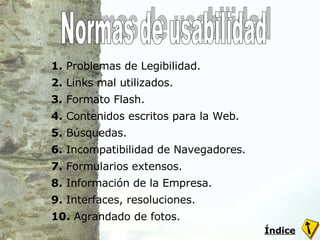 1.  Problemas de Legibilidad. 2.  Links mal utilizados. 3.  Formato Flash. 4.  Contenidos escritos para la Web. 5.  Búsquedas. 6.  Incompatibilidad de Navegadores. 7.  Formularios extensos. 8.  Información de la Empresa. 9.  Interfaces, resoluciones. 10.  Agrandado de fotos. Normas de usabilidad Índice 