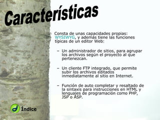 Consta de unas capacidades propias:  WYSIWYG , y además tiene las funciones típicas de un editor Web: Un administrador de sitios, para agrupar los archivos según el proyecto al que pertenezcan.  Un cliente FTP integrado, que permite subir los archivos editados inmediatamente al sitio en Internet.  Función de auto completar y resaltado de la sintaxis para instrucciones en HTML y lenguajes de programación como PHP, JSP o ASP. Características Índice 