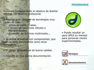 Cumple perfectamente el objetivo de diseñar páginas con aspecto profesional. Soporta gran cantidad de tecnologías muy fáciles de usar: Hojas de estilo y capas. - Javascript para crear efectos e interactividades. Inserción de archivos multimedia... Se puede actualizar con componentes, que fabrica tanto Macromedia como otras compañias. El código generado es de buena calidad. Dispone de muy buena documentación.  Puede resultar un poco difícil su manejo para personas menos experimentadas.  PROGRAMAS 