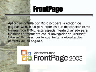 FrontPage Aplicación creada por Microsoft para la edición de páginas Web, ideal para aquellos que desconocen cómo trabajar con HTML; está especialmente diseñado para trabajar óptimamente con el navegador de Microsoft Internet Explorer, por lo que limita la visualización perfecta de las páginas.  