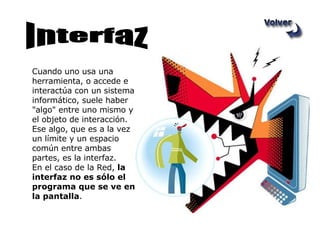 Cuando uno usa una herramienta, o accede e interactúa con un sistema informático, suele haber "algo" entre uno mismo y el objeto de interacción.  Ese algo, que es a la vez un límite y un espacio común entre ambas partes, es la interfaz. En el caso de la Red,  la interfaz no es sólo el programa que se ve en la pantalla .  Interfaz 