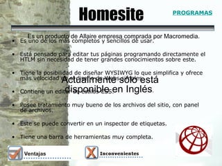 Homesite Es uno de los más completos y sencillos de usar. Está pensado para editar tus páginas programando directamente el HTLM sin necesidad de tener grandes conocimientos sobre este. Tiene la posibilidad de diseñar WYSIWYG lo que simplifica y ofrece más velocidad en el diseño de Webs simples.  Contiene un editor de estilos CSS.  Posee tratamiento muy bueno de los archivos del sitio, con panel de archivos.  Este se puede convertir en un inspector de etiquetas. Tiene una barra de herramientas muy completa.  Actualmente sólo está disponible en Inglés .  Es un producto de Allaire empresa comprada por Macromedia. PROGRAMAS 