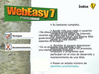 Es bastante completo. Ayuda más que nada a usuarios inexpertos en temas de Internet, que quieran hacer una página Web desde la vista diseño.  Permite al usuario desconocer prácticamente todos los procesos, lenguajes y programas que participan en el ciclo de desarrollo y mantenimiento de una Web. Posee un amplio número de  plantillas prediseñadas . No ofrece ninguna ayuda para los usuarios que saben sobre HTML y les gusta tener un control total de todos los aspectos de la página.  Es un programa muy particular y con una interfaz bastante exclusiva.  Índice 