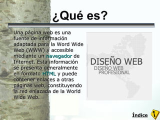¿Qué es? Una página web es una fuente de información adaptada para la Word Wide Web (WWW) y accesible mediante un  navegador  de Internet. Esta información se presenta generalmente en formato  HTML  y puede contener enlaces a otras páginas web, constituyendo la red enlazada de la World Wide Web. Índice 