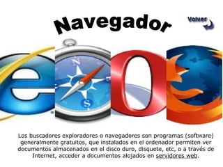 Los buscadores exploradores o navegadores son programas (software) generalmente gratuitos, que instalados en el ordenador permiten ver documentos almacenados en el disco duro, disquete, etc, o a través de Internet, acceder a documentos alojados en  servidores web . Navegador 