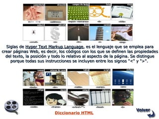 Siglas de  Hyper Text Markup Language , es el lenguaje que se emplea para crear páginas Web, es decir, los códigos con los que se definen las propiedades del texto, la posición y todo lo relativo al aspecto de la página. Se distingue porque todas sus instrucciones se incluyen entre los signos "<" y ">".   Diccionario HTML 