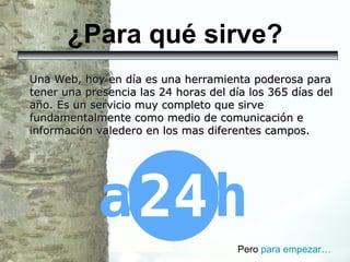 ¿Para qué sirve? Una Web, hoy en día es una herramienta poderosa para tener una presencia las 24 horas del día los 365 días del año. Es un servicio muy completo que sirve fundamentalmente como medio de comunicación e información valedero en los mas diferentes campos.  Pero  para  empezar… 