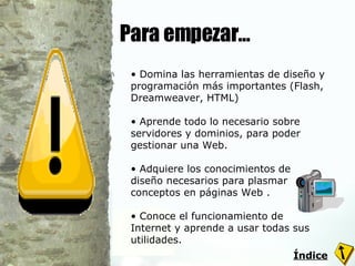 Para empezar… Domina las herramientas de diseño y programación más importantes (Flash, Dreamweaver, HTML)  Aprende todo lo necesario sobre servidores y dominios, para poder gestionar una Web.  Adquiere los conocimientos de diseño necesarios para plasmar conceptos en páginas Web .  Conoce el funcionamiento de Internet y aprende a usar todas sus utilidades. Índice 