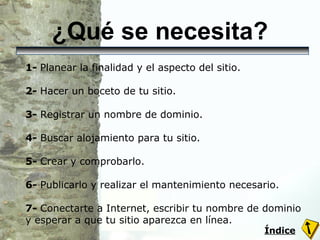¿Qué se necesita? 1-  Planear la finalidad y el aspecto del sitio. 2-  Hacer un boceto de tu sitio.  3-  Registrar un nombre de dominio.  4-  Buscar alojamiento para tu sitio.  5-  Crear y comprobarlo. 6-  Publicarlo y realizar el mantenimiento necesario. 7-  Conectarte a Internet, escribir tu nombre de dominio y esperar a que tu sitio aparezca en línea. Índice 