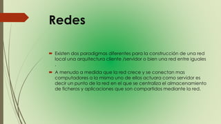 Redes
 Existen dos paradigmas diferentes para la construcción de una red
local una arquitectura cliente /servidor o bien una red entre iguales
.
 A menudo a medida que la red crece y se conectan mas
computadores a la misma uno de ellos actuara como servidor es
decir un punto de la red en el que se centraliza el almacenamiento
de ficheros y aplicaciones que son compartidos mediante la red.
 
