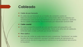 Cableado
 Cable de par trenzado
 El cable de par trenzado es un medio de conexión usado en
telecomunicaciones en el que dos conductores eléctricos aislados son
entrelazados para anular las interferencias de fuentes externas y diafonía
de los cables adyacentes. Fue inventado por Alexander Graham Bell
 Cable coaxial
 El cable coaxial fino puede ser una opción para red pequeña y sin
previsiones de crecimiento importantes. Hace unos años era el cableado
estándar pero a sido sustituido por el par trenzado.
 Fibra óptica
 Este tipo de cable se suele reservar para conexiones “backbone” en redes
locales de mayor extensión aunque también puede ser apropiado en
aplicaciones donde la seguridad la distancia o la adversidad del entorno
lo requieran .
 