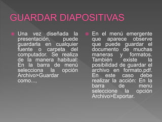  Una vez diseñada la
presentación, puede
guardarla en cualquier
fuente o carpeta del
computador. Se realiza
de la manera habitual:
En la barra de menú
selecciona la opción
Archivo>Guardar
como...,
 En el menú emergente
que aparece observe
que puede guardar el
documento de muchas
maneras y formatos.
También existe la
posibilidad de guardar el
archivo en formato.pdf.
En este caso debe
realizar la acción: En la
barra de menú
seleccione la opción
Archivo>Exportar.
 