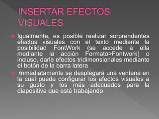  Igualmente, es posible realizar sorprendentes
efectos visuales con el texto mediante la
posibilidad FontWork (se accede a ella
mediante la acción Formato>Fontwork) o
incluso, darle efectos tridimensionales mediante
el botón de la barra latera
 •Inmediatamente se desplegará una ventana en
la cual puede configurar los efectos visuales a
su gusto y los más adecuados para la
diapositiva que esté trabajando
 