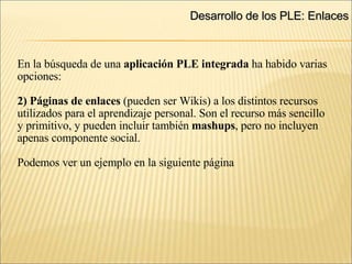 Desarrollo de los PLE: Enlaces ‏ En la búsqueda de una  aplicación PLE integrada  ha habido varias opciones: 2) Páginas de enlaces  (pueden ser Wikis) a los distintos recursos utilizados para el aprendizaje personal. Son el recurso más sencillo y primitivo, y pueden incluir también  mashups , pero no incluyen apenas componente social. Podemos ver un ejemplo en la siguiente página 