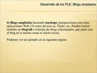 Desarrollo de los PLE: Blogs ampliados ‏ 4) Blogs ampliados  haciendo  mashups  (integraciones) con otras aplicaciones Web 2.0 como del.icio.us, Flickr, etc. Pueden incluir  también un  blogroll  o relación de blogs relacionados, que junto con el blog en sí mismo crean el efecto social. Podemos ver un ejemplo en la siguiente página 