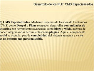 Desarrollo de los PLE: CMS Especializados 6) CMS Especializados : Mediante Sistemas de Gestión de Contenidos (CMS) como  Drupal o Plone  se pueden desarrollar  comunidades de  usuarios  con herramientas avanzadas como  blogs  y  wikis , además de  poder integrar varias herramientascomo  plugins . Aquí el componente  social  se acentúa, pero la  complejidad  del sistema aumenta y ya  no  es un entorno tan personalizable .  